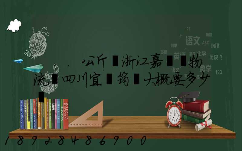 ...公斤從浙江嘉興發物流帶四川宜賓筠連大概要多少錢