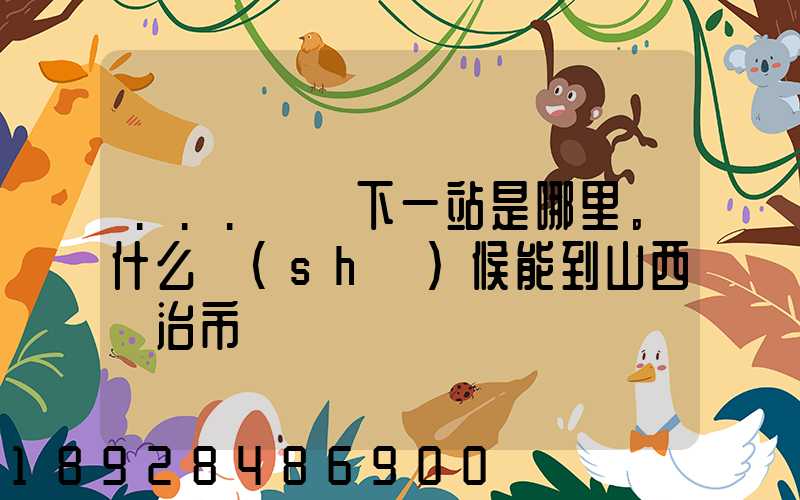 ...請問下一站是哪里。什么時(shí)候能到山西長治市