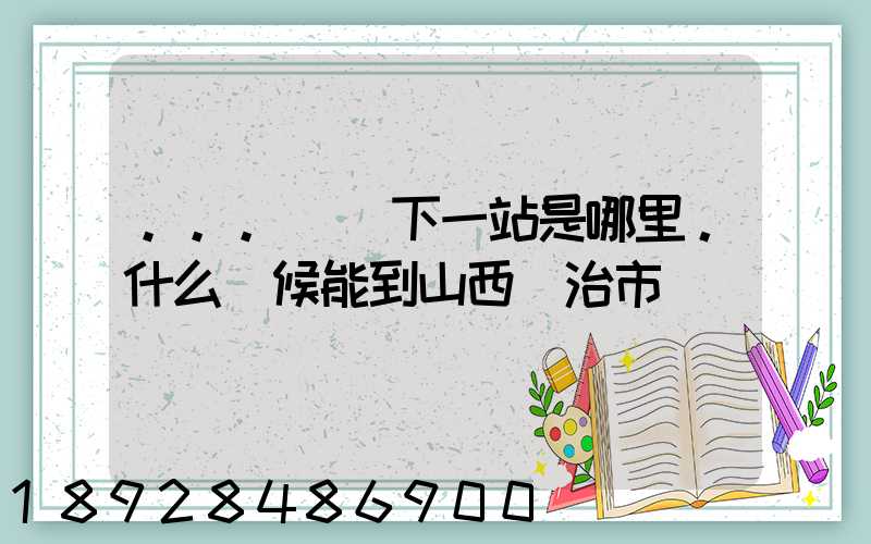 ...請問下一站是哪里。什么時候能到山西長治市
