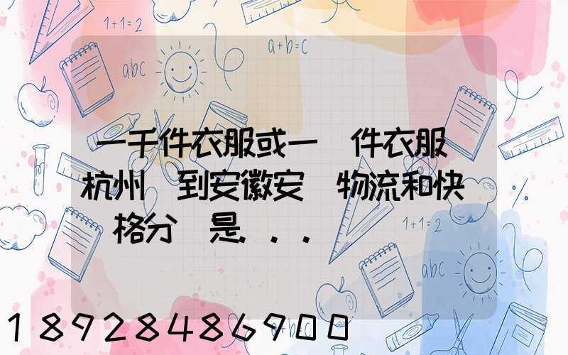 一千件衣服或一萬件衣服從杭州運到安徽安慶物流和快遞價格分別是...