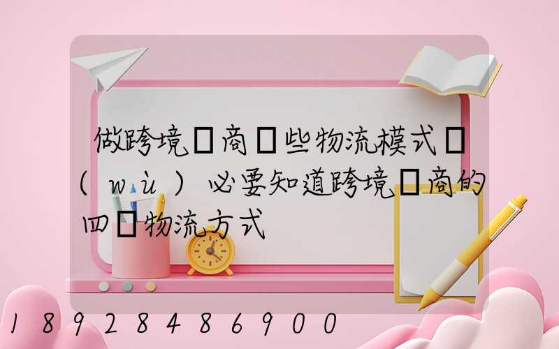 做跨境電商這些物流模式務(wù)必要知道跨境電商的四種物流方式