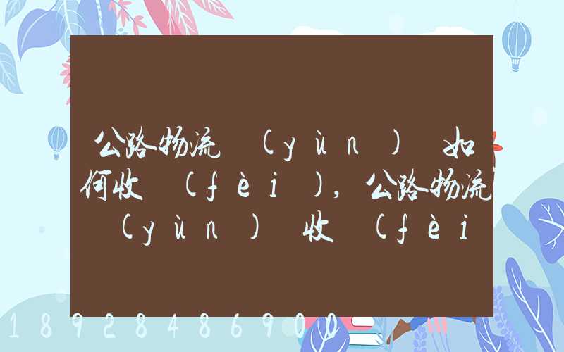 公路物流運(yùn)輸如何收費(fèi),公路物流運(yùn)輸收費(fèi)標(biāo)準(zhǔn)