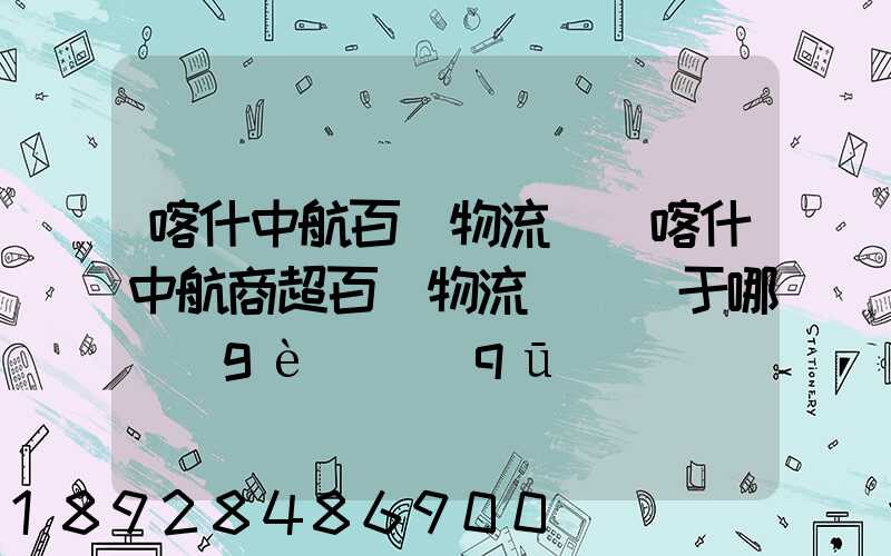 喀什中航百貨物流園(喀什中航商超百貨物流園)屬于哪個(gè)區(qū)