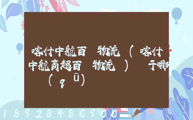 喀什中航百貨物流園(喀什中航商超百貨物流園)屬于哪個區(qū)