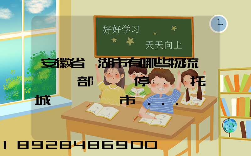 安徽省蕪湖市有哪些物流園,貨運部,貨運停車場,托運城,專線貨運市場...