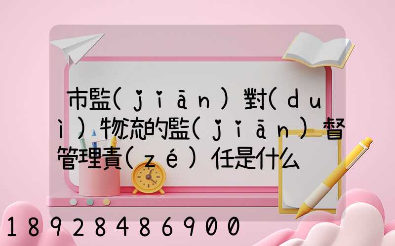 市監(jiān)對(duì)物流的監(jiān)督管理責(zé)任是什么