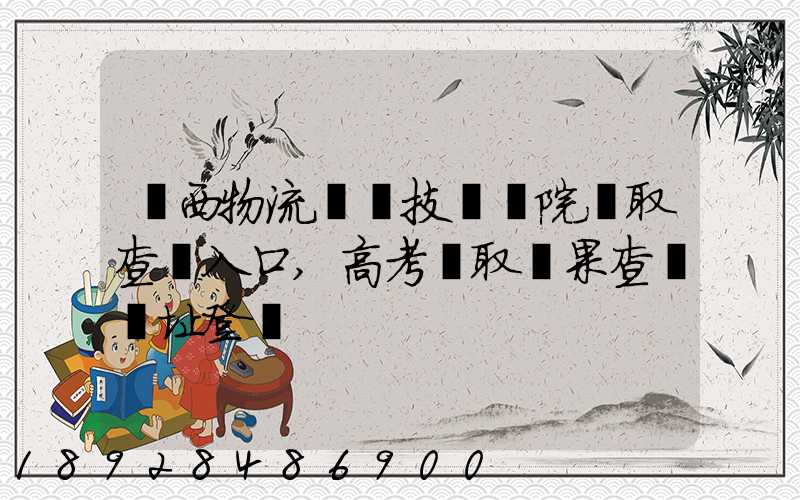 廣西物流職業技術學院錄取查詢入口,高考錄取結果查詢網址登錄