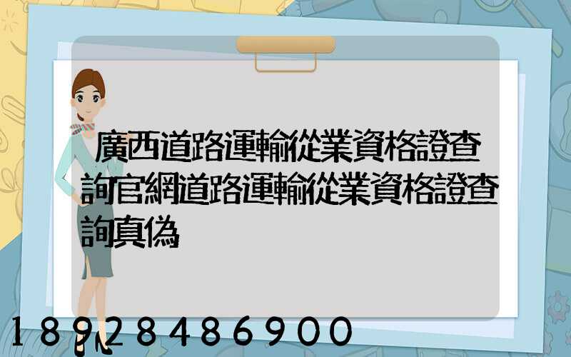 廣西道路運輸從業資格證查詢官網道路運輸從業資格證查詢真偽