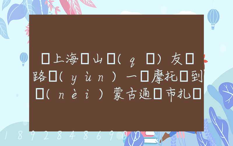 從上海寶山區(qū)友誼路運(yùn)一輛摩托車到內(nèi)蒙古通遼市扎魯特旗需要多少錢...