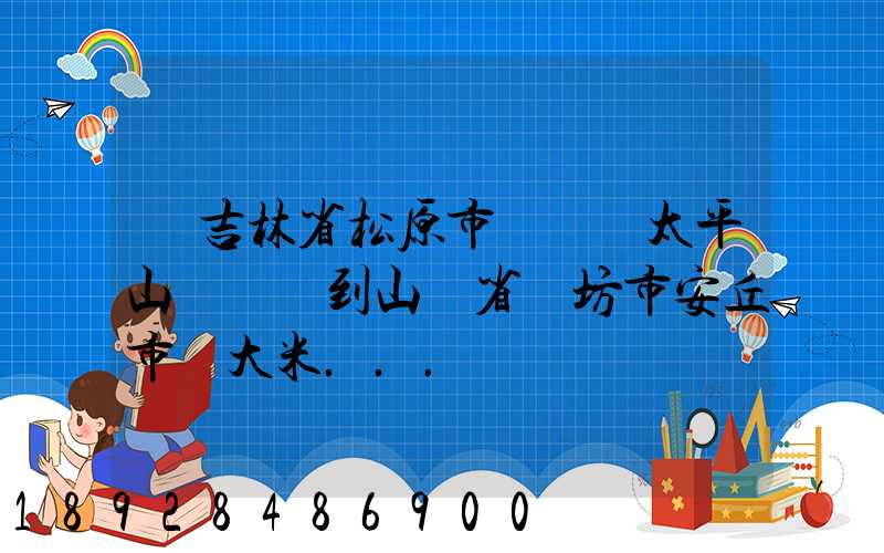 從吉林省松原市長嶺縣太平山鎮發貨到山東省維坊市安丘市發大米...