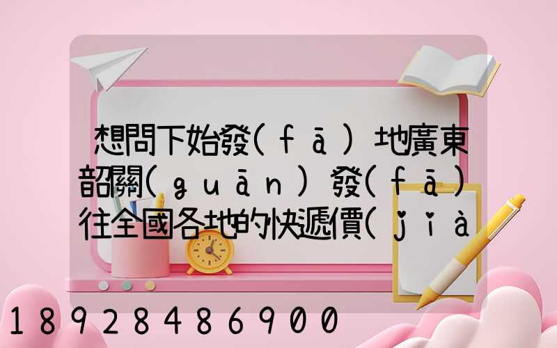 想問下始發(fā)地廣東韶關(guān)發(fā)往全國各地的快遞價(jià)格表,要圓通、韻達(dá)、申通...