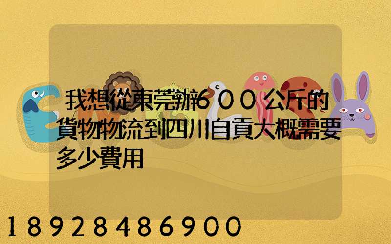 我想從東莞辦600公斤的貨物物流到四川自貢大概需要多少費用