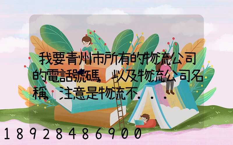 我要青州市所有的物流公司的電話號碼,以及物流公司名稱,注意是物流不...