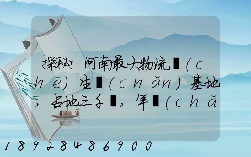 探秘!河南最大物流車(chē)生產(chǎn)基地,占地三千畝,年產(chǎn)30萬(wàn)輛
