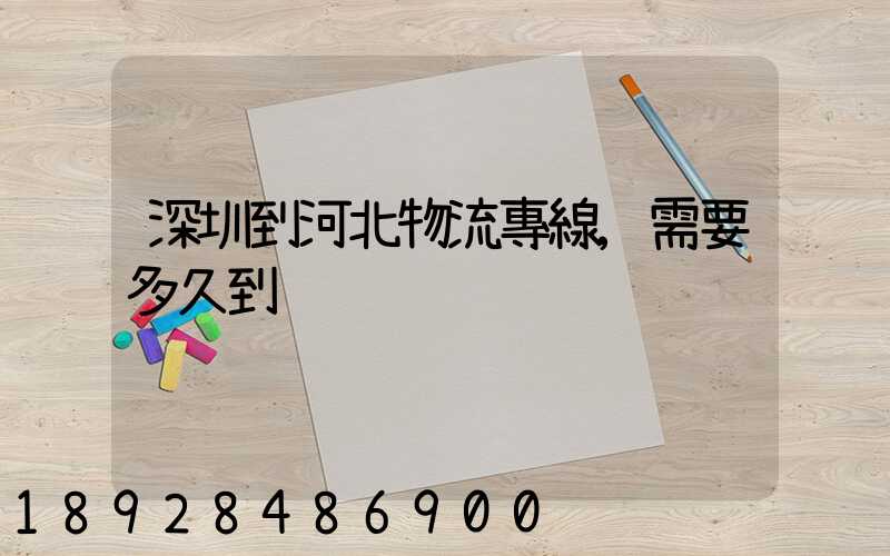 深圳到河北物流專線,需要多久到