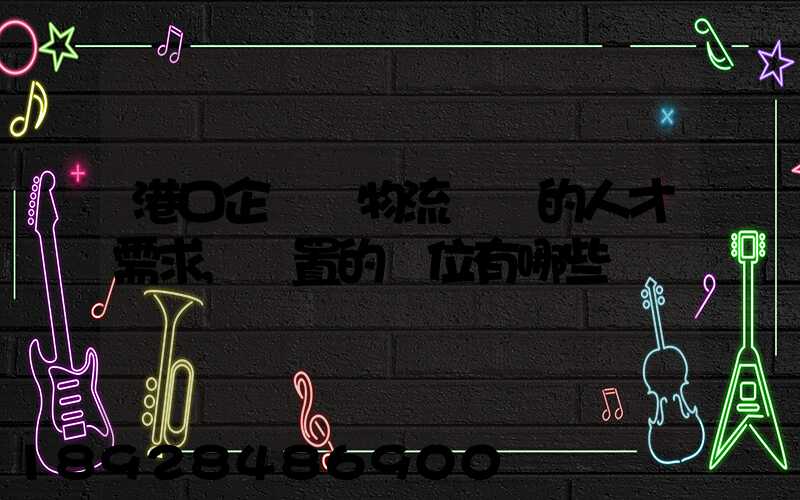 港口企業對物流專業的人才需求,設置的崗位有哪些