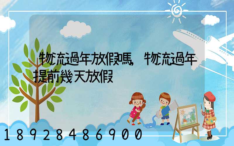 物流過年放假嗎,物流過年提前幾天放假