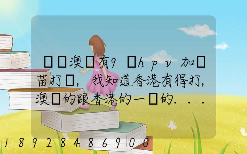 請問澳門有9價hpv加衛苗打嗎,我知道香港有得打,澳門的跟香港的一樣的...