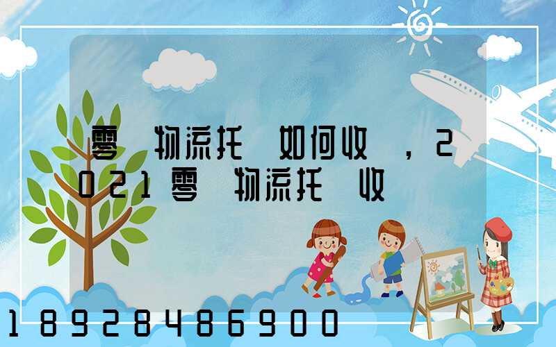 零擔物流托運如何收費,2021零擔物流托運收費標準