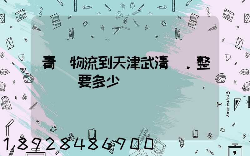 青島物流到天津武清區。整車運輸要多少錢