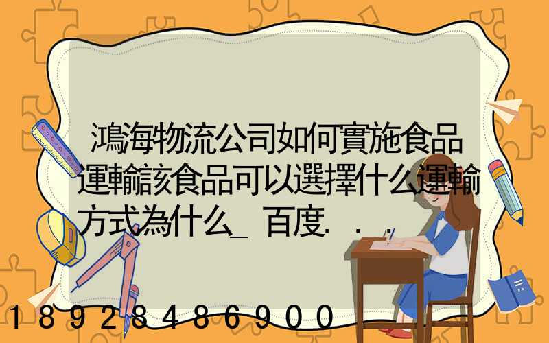 鴻海物流公司如何實施食品運輸該食品可以選擇什么運輸方式為什么_百度...